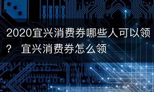 2020宜兴消费券哪些人可以领？ 宜兴消费券怎么领