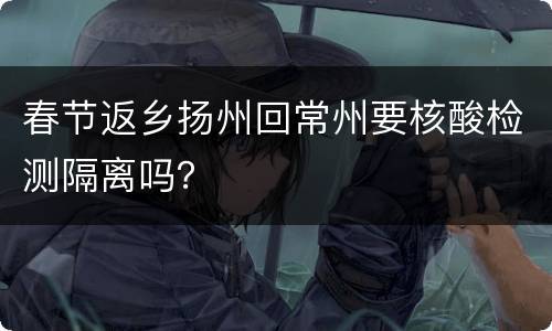 春节返乡扬州回常州要核酸检测隔离吗？