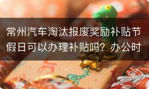 常州汽车淘汰报废奖励补贴节假日可以办理补贴吗？办公时间？