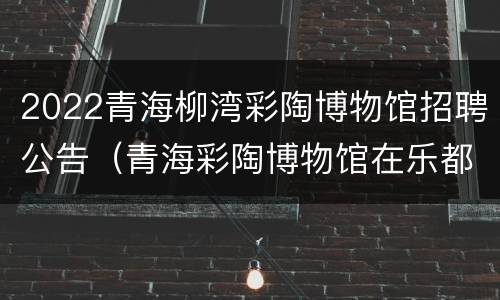 2022青海柳湾彩陶博物馆招聘公告（青海彩陶博物馆在乐都区的柳湾）