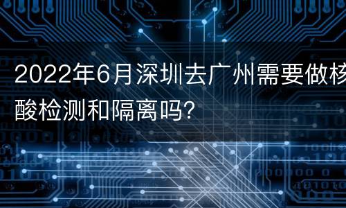 2022年6月深圳去广州需要做核酸检测和隔离吗？