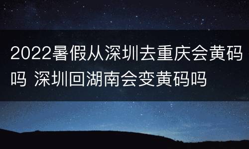 2022暑假从深圳去重庆会黄码吗 深圳回湖南会变黄码吗