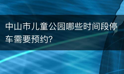 中山市儿童公园哪些时间段停车需要预约？  ​