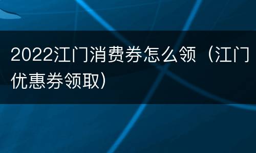2022江门消费券怎么领（江门优惠券领取）