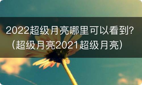 2022超级月亮哪里可以看到？（超级月亮2021超级月亮）