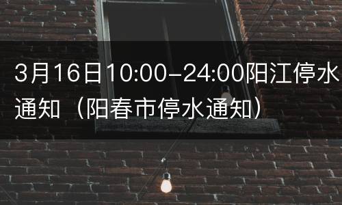 3月16日10:00-24:00阳江停水通知（阳春市停水通知）