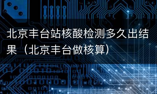北京丰台站核酸检测多久出结果（北京丰台做核算）