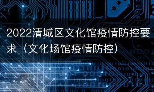 2022清城区文化馆疫情防控要求（文化场馆疫情防控）