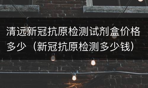 清远新冠抗原检测试剂盒价格多少（新冠抗原检测多少钱）