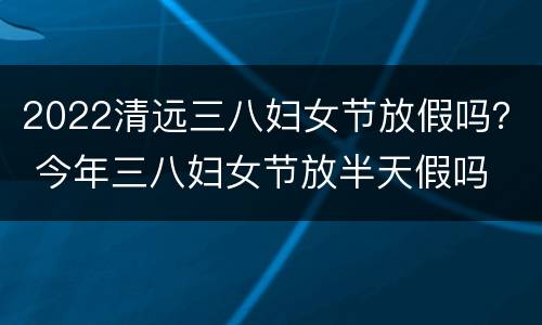 2022清远三八妇女节放假吗？ 今年三八妇女节放半天假吗