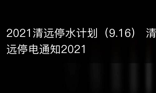 2021清远停水计划（9.16） 清远停电通知2021