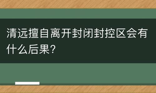 清远擅自离开封闭封控区会有什么后果?