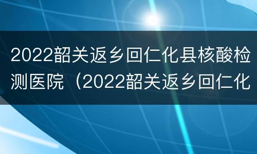 2022韶关返乡回仁化县核酸检测医院（2022韶关返乡回仁化县核酸检测医院要求）
