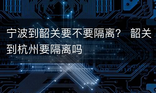 宁波到韶关要不要隔离？ 韶关到杭州要隔离吗