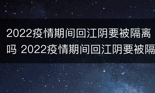 2022疫情期间回江阴要被隔离吗 2022疫情期间回江阴要被隔离吗最新消息