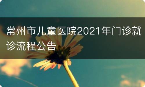 常州市儿童医院2021年门诊就诊流程公告