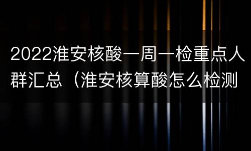 2022淮安核酸一周一检重点人群汇总（淮安核算酸怎么检测的多少钱）