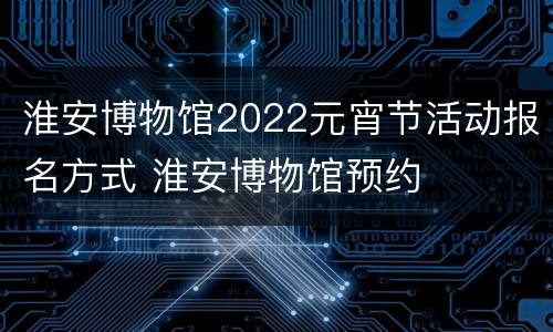 淮安博物馆2022元宵节活动报名方式 淮安博物馆预约