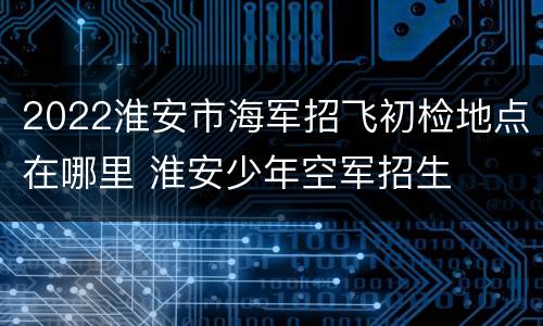 2022淮安市海军招飞初检地点在哪里 淮安少年空军招生
