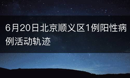 6月20日北京顺义区1例阳性病例活动轨迹