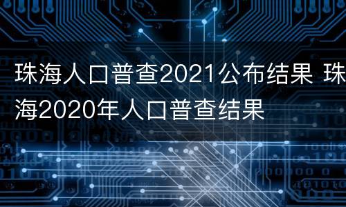 珠海人口普查2021公布结果 珠海2020年人口普查结果