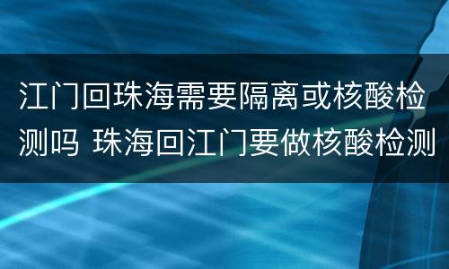 江门回珠海需要隔离或核酸检测吗 珠海回江门要做核酸检测吗