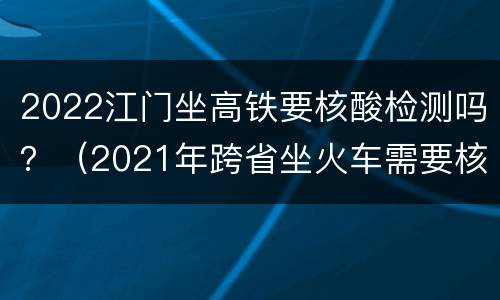2022江门坐高铁要核酸检测吗？（2021年跨省坐火车需要核酸检测吗）
