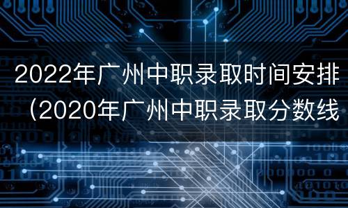 2022年广州中职录取时间安排（2020年广州中职录取分数线）
