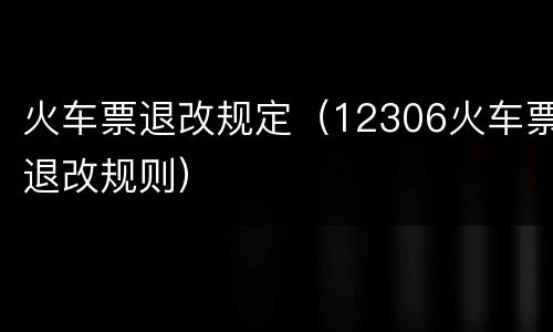 火车票退改规定（12306火车票退改规则）