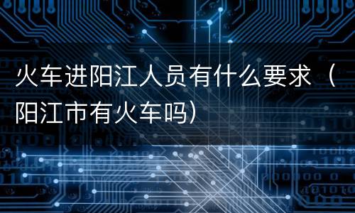 火车进阳江人员有什么要求（阳江市有火车吗）