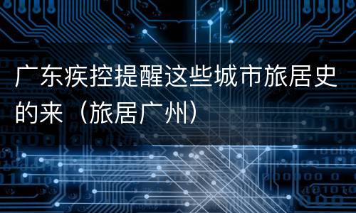 广东疾控提醒这些城市旅居史的来（旅居广州）