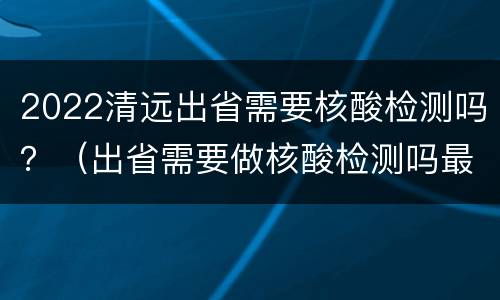 2022清远出省需要核酸检测吗？（出省需要做核酸检测吗最新2021）