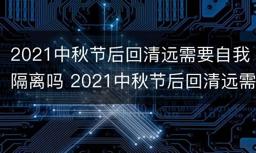 2021中秋节后回清远需要自我隔离吗 2021中秋节后回清远需要自我隔离吗视频