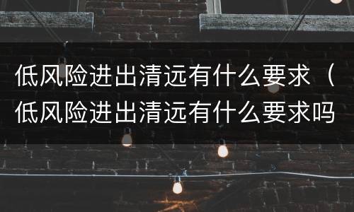 低风险进出清远有什么要求（低风险进出清远有什么要求吗）