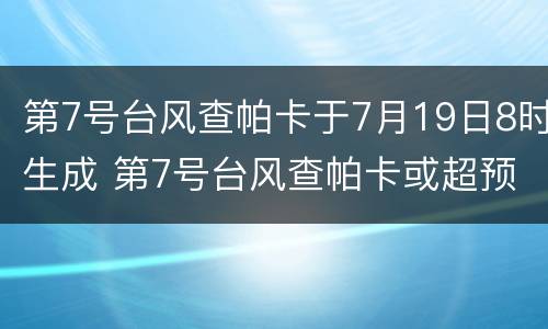 第7号台风查帕卡于7月19日8时生成 第7号台风查帕卡或超预期生成