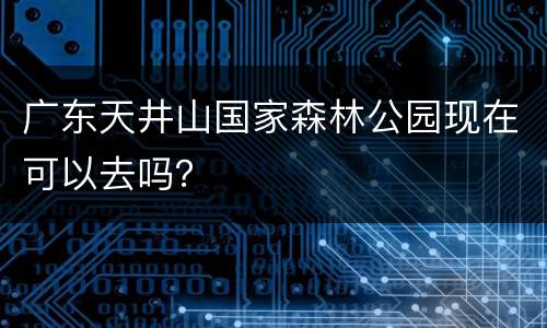 广东天井山国家森林公园现在可以去吗？