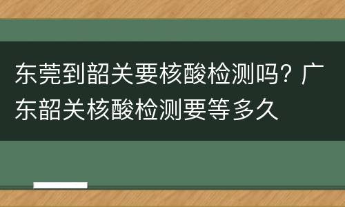 东莞到韶关要核酸检测吗? 广东韶关核酸检测要等多久