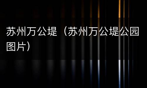 苏州万公堤（苏州万公堤公园图片）