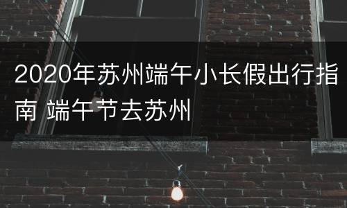 2020年苏州端午小长假出行指南 端午节去苏州