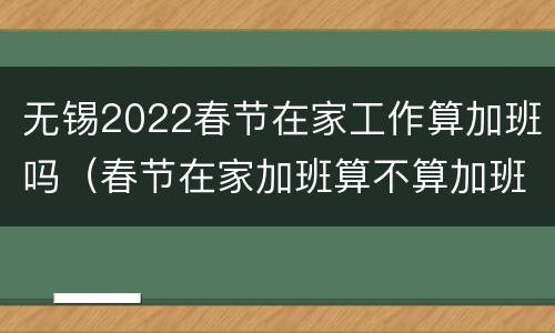 无锡2022春节在家工作算加班吗（春节在家加班算不算加班费）