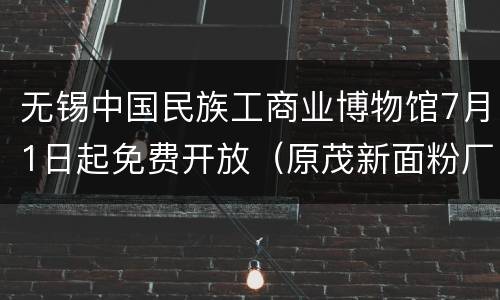 无锡中国民族工商业博物馆7月1日起免费开放（原茂新面粉厂旧址）