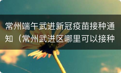 常州端午武进新冠疫苗接种通知（常州武进区哪里可以接种新冠疫苗）