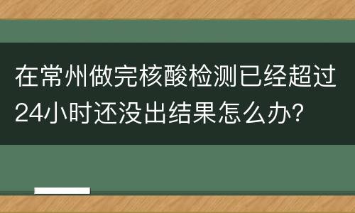 在常州做完核酸检测已经超过24小时还没出结果怎么办？