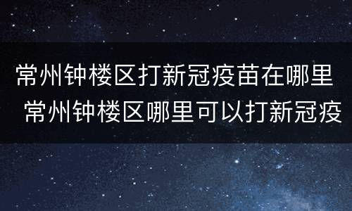 常州钟楼区打新冠疫苗在哪里 常州钟楼区哪里可以打新冠疫苗
