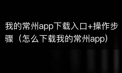 我的常州app下载入口+操作步骤（怎么下载我的常州app）