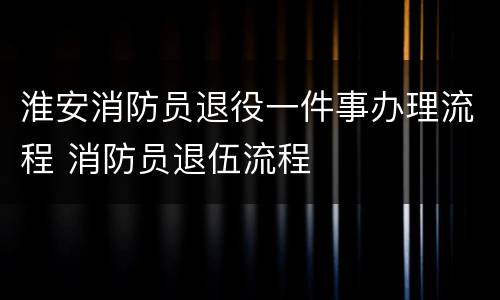 淮安消防员退役一件事办理流程 消防员退伍流程