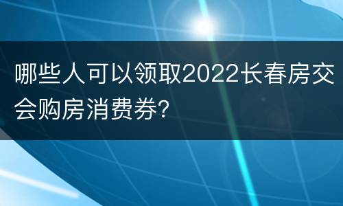 哪些人可以领取2022长春房交会购房消费券？