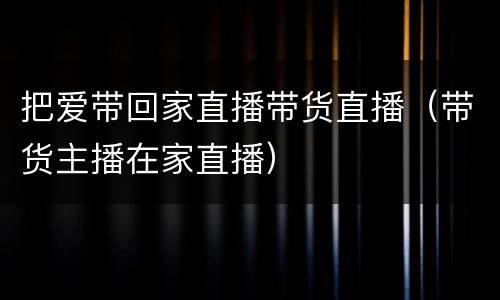把爱带回家直播带货直播（带货主播在家直播）