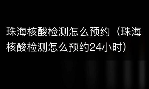 珠海核酸检测怎么预约（珠海核酸检测怎么预约24小时）
