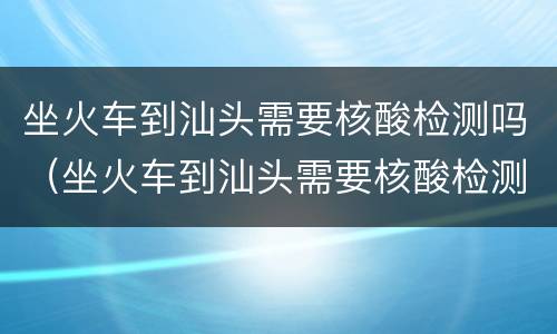 坐火车到汕头需要核酸检测吗（坐火车到汕头需要核酸检测吗今天）